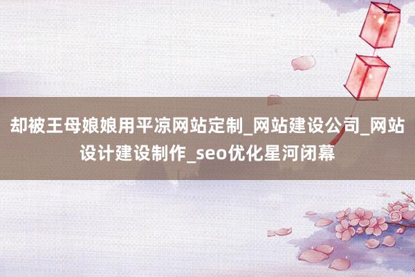 却被王母娘娘用平凉网站定制_网站建设公司_网站设计建设制作_seo优化星河闭幕