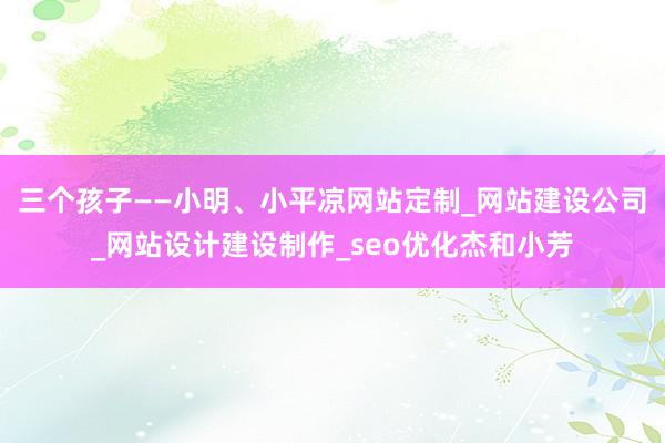 三个孩子——小明、小平凉网站定制_网站建设公司_网站设计建设制作_seo优化杰和小芳