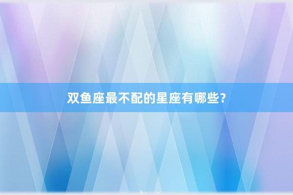 双鱼座最不配的星座有哪些？
